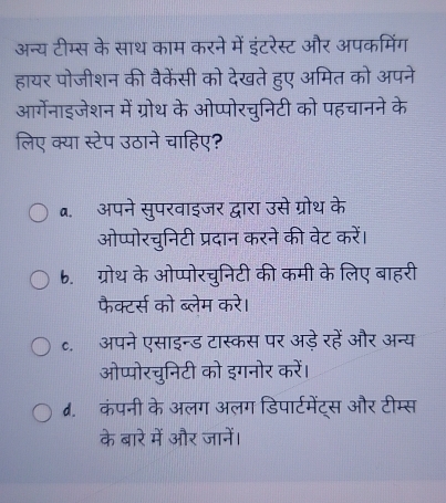 अन्य टीम्स के साथ काम करने में इंटरेस्ट और अपकमिंग
हायर पोजीशन की वैकेंसी को देखते हुए अमित को अपने
आर्गेनाइजेशन में ग्रोथ के ओप्पोरचुनिटी को पहचानने के
लिए क्या स्टेप उठाने चाहिए?
a. अपने सुपरवाइजर द्वारा उसे ग्रोथ के
ओप्पोरचुनिटी प्रदान करने की वेट करें।
b. ग्रोथ के ओप्पोरचुनिटी की कमी के लिए बाहरी
फैक्टर्स को ब्लेम करे।
c. अपने एसाइन्ड टास्कस पर अड़े रहें और अन्य
ओप्पोरचुनिटी को इगनोर करें।
d. कंपनी के अलग अलग डिपार्टमेंट्स और टीम्स
के बारे में और जानें।