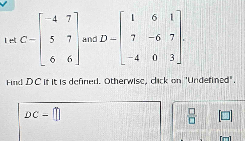 Let C=beginbmatrix -4&7 5&7 6&6endbmatrix and D=beginbmatrix 1&6&1 7&-6&7 -4&0&3endbmatrix. 
Find DC if it is defined. Otherwise, click on "Undefined".
DC=□
 □ /□   [□ ]