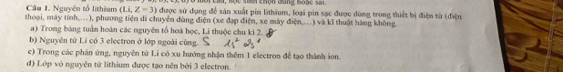 mờt cáu, nộc sih chộh đung hoac sa 
Câu 1. Nguyên tổ lithium (Li,Z=3) được sử dụng để sản xuất pin lithium, loại pin sạc được dùng trong thiết bị điện từ (điện 
thoại, máy tính,..), phương tiện di chuyển dùng điện (xe đạp điện, xe máy điện,..) và kĩ thuật hàng không. 
a) Trong bảng tuần hoàn các nguyên tổ hoá học, Li thuộc chu kì 2. 
b) Nguyên tử Li có 3 electron ở lớp ngoài cùng. 
c) Trong các phản ứng, nguyên tử Li có xu hướng nhận thêm 1 electron để tạo thành ion. 
d) Lớp vỏ nguyên tử lithium được tạo nên bởi 3 electron.