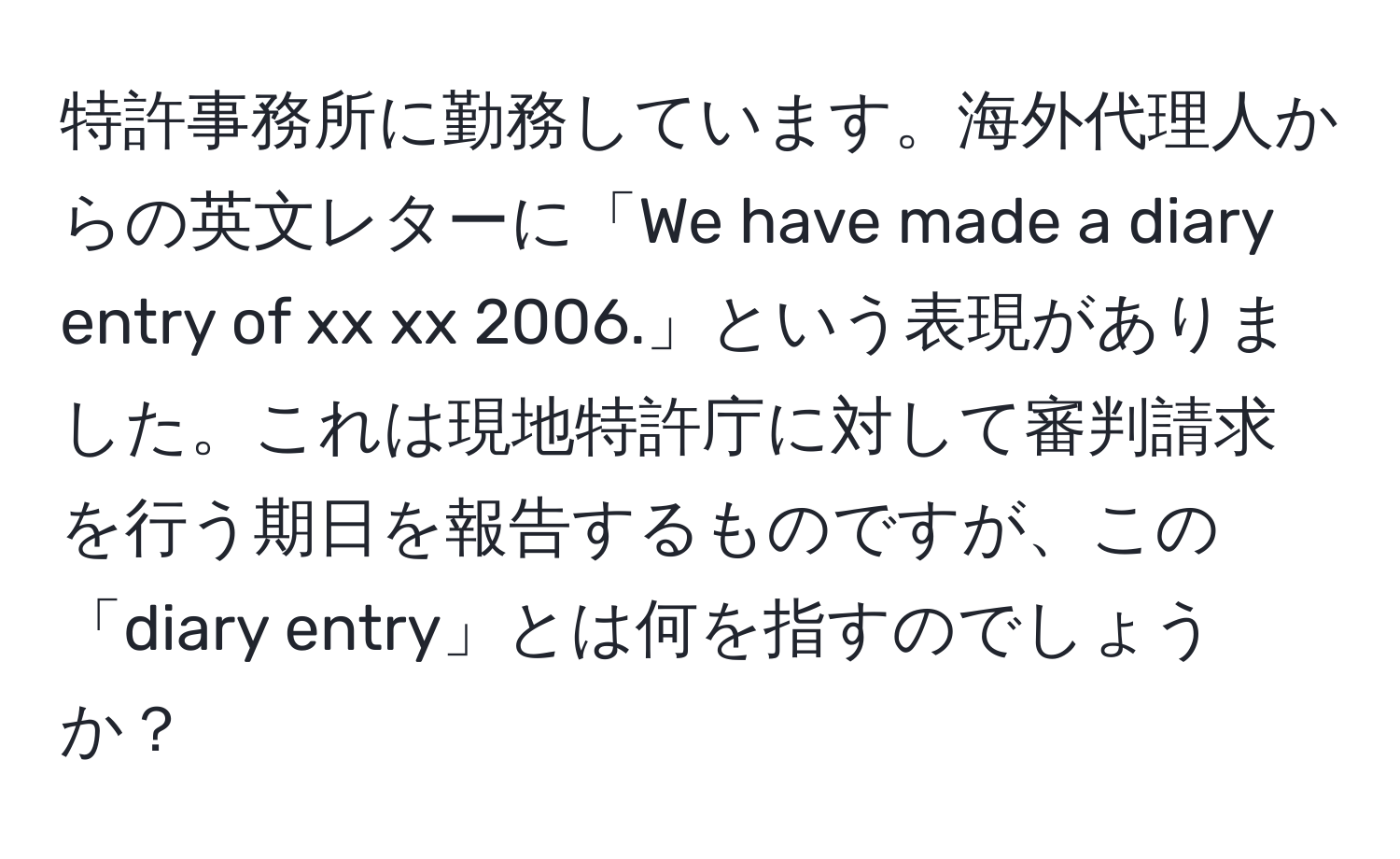 特許事務所に勤務しています。海外代理人からの英文レターに「We have made a diary entry of xx xx 2006.」という表現がありました。これは現地特許庁に対して審判請求を行う期日を報告するものですが、この「diary entry」とは何を指すのでしょうか？