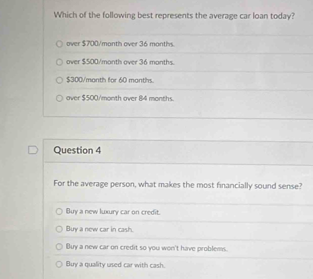 Which of the following best represents the average car loan today?
over $700/month over 36 months.
over $500/month over 36 months.
$300/month for 60 months.
over $500/month over 84 months.
Question 4
For the average person, what makes the most financially sound sense?
Buy a new luxury car on credit.
Buy a new car in cash.
Buy a new car on credit so you won't have problems.
Buy a quality used car with cash.