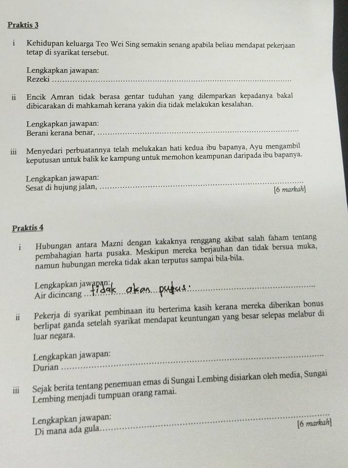 Praktis 3 
i Kehidupan keluarga Teo Wei Sing semakin senang apabila beliau mendapat pekerjaan 
tetap di syarikat tersebut. 
Lengkapkan jawapan: 
Rezeki_ 
i Encik Amran tidak berasa gentar tuduhan yang dilemparkan kepadanya bakal 
dibicarakan di mahkamah kerana yakin dia tidak melakukan kesalahan. 
_ 
Lengkapkan jawapan: 
Berani kerana benar, 
iii Menyedari perbuatannya telah melukakan hati kedua ibu bapanya, Ayu mengambil 
keputusan untuk balik ke kampung untuk memohon keampunan daripada ibu bapanya. 
Lengkapkan jawapan:_ 
Sesat di hujung jalan, 
[6 markah] 
Praktis 4 
i Hubungan antara Mazni dengan kakaknya renggang akibat salah faham tentang 
pembahagian harta pusaka. Meskipun mereka berjauhan dan tidak bersua muka, 
namun hubungan mereka tidak akan terputus sampai bila-bila. 
Lengkapkan jawapan: 
Air dicincang 
ii Pekerja di syarikat pembinaan itu berterima kasih kerana mereka diberikan bonus 
berlipat ganda setelah syarikat mendapat keuntungan yang besar selepas melabur di 
luar negara. 
Lengkapkan jawapan: 
Durian 
iii Sejak berita tentang penemuan emas di Sungai Lembing disiarkan oleh media, Sungai 
Lembing menjadi tumpuan orang ramai. 
_ 
Lengkapkan jawapan: 
[6 markah] 
Di mana ada gula.