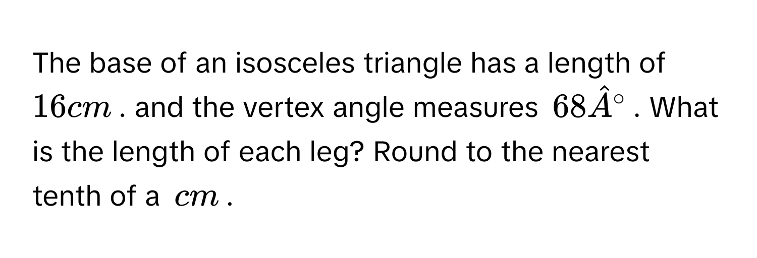 The base of an isosceles triangle has a length of $16cm$. and the vertex angle measures $68hat A°$. What is the length of each leg? Round to the nearest tenth of a $cm$.