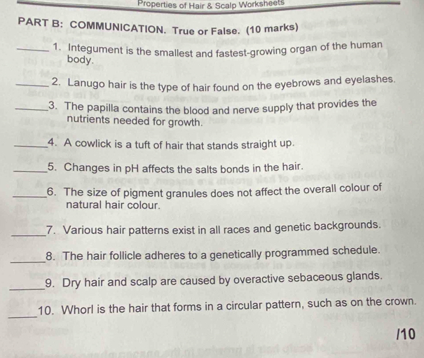 Properties of Hair & Scalp Worksheets 
PART B: COMMUNICATION. True or False. (10 marks) 
_1. Integument is the smallest and fastest-growing organ of the human 
body. 
_2. Lanugo hair is the type of hair found on the eyebrows and eyelashes. 
_3. The papilla contains the blood and nerve supply that provides the 
nutrients needed for growth. 
_4. A cowlick is a tuft of hair that stands straight up. 
_5. Changes in pH affects the salts bonds in the hair. 
_6. The size of pigment granules does not affect the overall colour of 
natural hair colour. 
_7. Various hair patterns exist in all races and genetic backgrounds. 
_ 
8. The hair follicle adheres to a genetically programmed schedule. 
_ 
9. Dry hair and scalp are caused by overactive sebaceous glands. 
_ 
10. Whorl is the hair that forms in a circular pattern, such as on the crown. 
/10