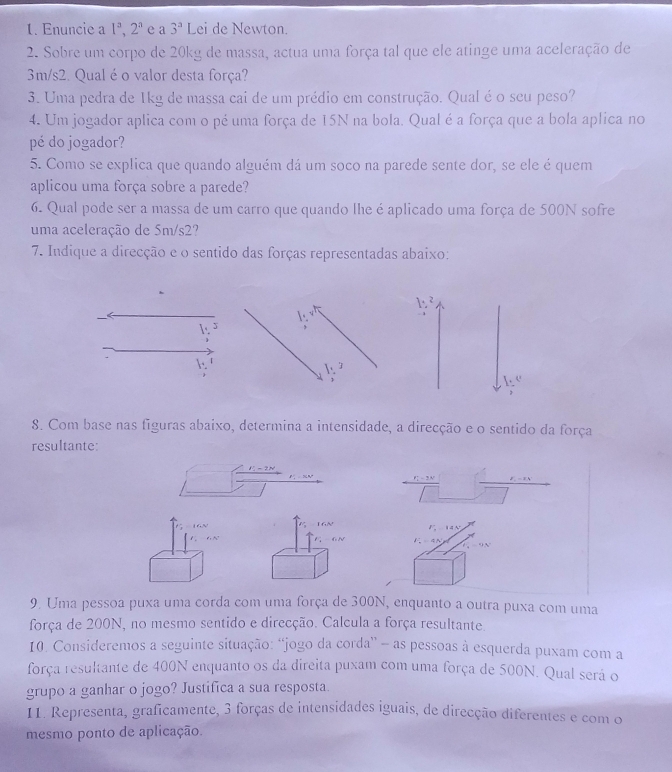 Enuncie a 1^a,2^a e a 3^a Lei de Newton.
2. Sobre um corpo de 20kg de massa, actua uma força tal que ele atinge uma aceleração de
3m/s2. Qual é o valor desta força?
3. Uma pedra de 1kg de massa cai de um prédio em construção. Qual é o seu peso?
4. Um jogador aplica com o pé uma força de 15N na bola. Qual é a força que a bola aplica no
pé do jogador?
5. Como se explica que quando alguém dá um soco na parede sente dor, se ele é quem
aplicou uma força sobre a parede?
6. Qual pode ser a massa de um carro que quando lhe é aplicado uma força de 500N sofre
uma aceleração de 5m/s2?
7. Indique a direcção e o sentido das forças representadas abaixo:
1
J

1.
e
1
8. Com base nas figuras abaixo, determina a intensidade, a direcção e o sentido da força
resultante:
r_2^(2=2 y -
V  16N F_2)=44N
G N 1 a n
v=9N
9. Uma pessoa puxa uma corda com uma força de 300N, enquanto a outra puxa com uma
força de 200N, no mesmo sentido e direcção. Calcula a força resultante.
10. Consideremos a seguinte situação: “jogo da corda” - as pessoas à esquerda puxam com a
força resultante de 400N enquanto os da direita puxam com uma força de 500N. Qual será o
grupo a ganhar o jogo? Justifica a sua resposta.
I1. Representa, graficamente, 3 forças de intensidades iguais, de direcção diferentes e com o
mesmo ponto de aplicação.