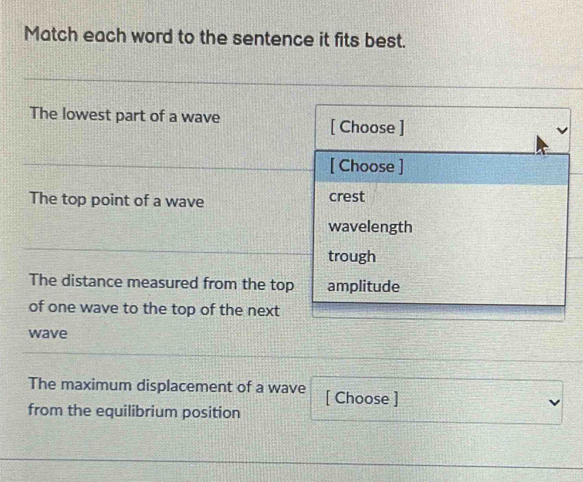 Match each word to the sentence it fits best.
The lowest part of a wave
[ Choose ]
[ Choose ]
The top point of a wave crest
wavelength
trough
The distance measured from the top amplitude
of one wave to the top of the next
wave
The maximum displacement of a wave [ Choose ]
from the equilibrium position