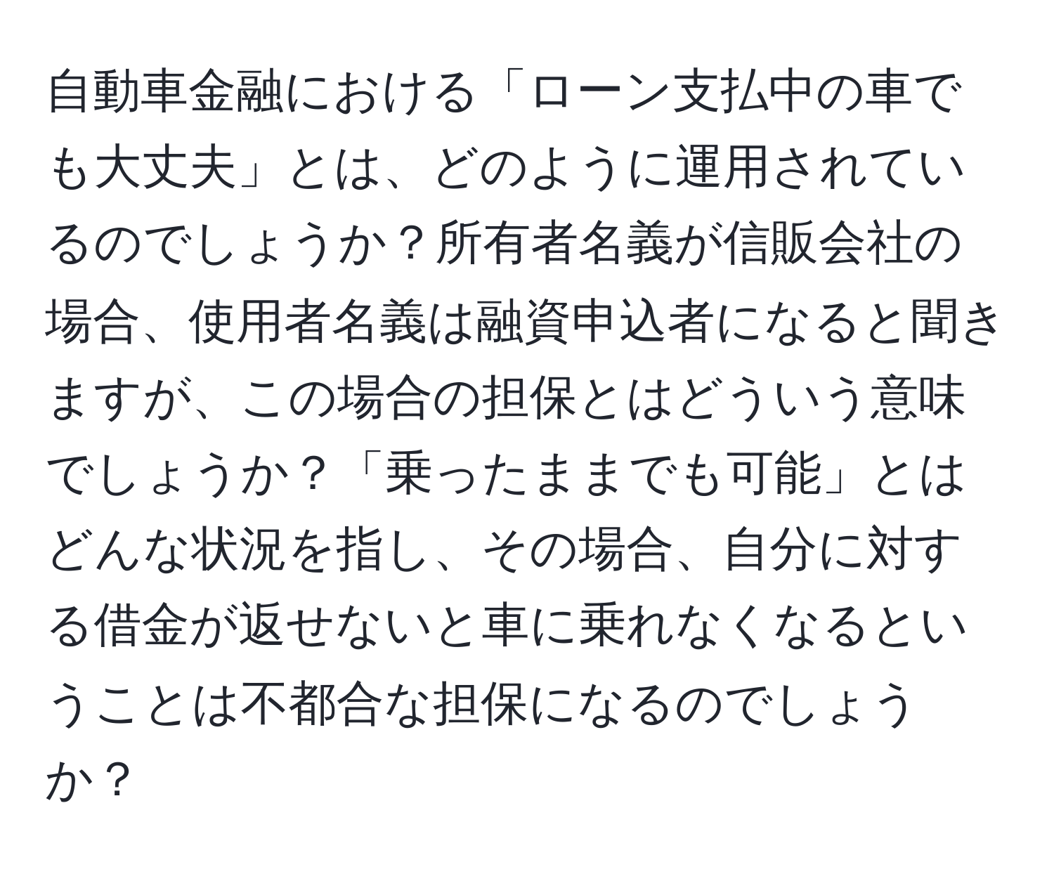 自動車金融における「ローン支払中の車でも大丈夫」とは、どのように運用されているのでしょうか？所有者名義が信販会社の場合、使用者名義は融資申込者になると聞きますが、この場合の担保とはどういう意味でしょうか？「乗ったままでも可能」とはどんな状況を指し、その場合、自分に対する借金が返せないと車に乗れなくなるということは不都合な担保になるのでしょうか？