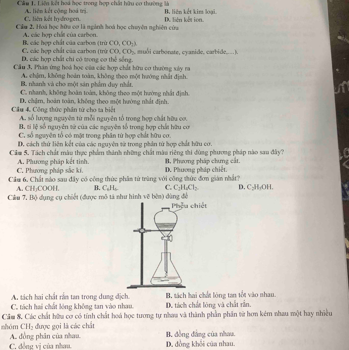 Liên kết hoá học trong hợp chất hữu cơ thường là
A. liên kết cộng hoá trị. B. liên kết kim loại.
C. liên kết hydrogen. D. liên kết ion.
Câu 2. Hoá học hữu cơ là ngành hoá học chuyên nghiên cứu
A. các hợp chất của carbon.
B. các hợp chất của carbon (trừ ở CO,CO_2).
C. các hợp chất của carbon (trừ CO CO_2 , muối carbonate, cyanide, carbide,…).
D. các hợp chất chi có trong cơ thể sống.
Câu 3. Phản ứng hoá học của các hợp chất hữu cơ thường xảy ra
A. chậm, không hoàn toàn, không theo một hướng nhất định.
B. nhanh và cho một sản phẩm duy nhất.
C. nhanh, không hoàn toàn, không theo một hưởng nhất định.
D. chậm, hoàn toàn, không theo một hưởng nhất định.
Câu 4. Công thức phân tử cho ta biết
A. số lượng nguyên tử mỗi nguyên tố trong hợp chất hữu cơ.
B. tỉ lệ số nguyên tử của các nguyên tố trong hợp chất hữu cơ
C. số nguyên tố có mặt trong phân tử hợp chất hữu cơ.
D. cách thứ liên kết của các nguyên tử trong phân tử hợp chất hữu cơ.
Câu 5. Tách chất màu thực phẩm thành những chất màu riêng thì dùng phương pháp nào sau đây?
A. Phương pháp kết tinh. B. Phương pháp chưng cất.
C. Phương pháp sắc kí. D. Phương pháp chiết.
Câu 6. Chất nào sau đây có công thức phân tử trùng với công thức đơn giản nhất?
A. CH_3COOH. B. C_6H_6. C. C_2H_4Cl_2. D. C_2H_5OH.
Câu 7. Bộ dụng cụ chiết (được mô tả như hình vẽ bên) dùng để
A. tách hai chất rắn tan trong dung dịch. B. tách hai chất lỏng tan tốt vào nhau.
C. tách hai chất lỏng không tan vào nhau. D. tách chất lỏng và chất rắn.
Câu 8. Các chất hữu cơ có tính chất hoá học tương tự nhau và thành phần phân tử hơn kém nhau một hay nhiều
nhóm CH_2 được gọi là các chất
A. đồng phân của nhau. B. đồng đẳng của nhau.
C. đồng vi của nhau. D. đồng khối của nhau.