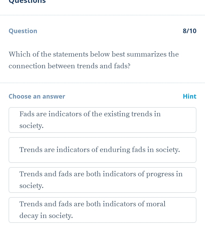 Questions
Question 8/10
Which of the statements below best summarizes the
connection between trends and fads?
Choose an answer Hint
Fads are indicators of the existing trends in
society.
Trends are indicators of enduring fads in society.
Trends and fads are both indicators of progress in
society.
Trends and fads are both indicators of moral
decay in society.