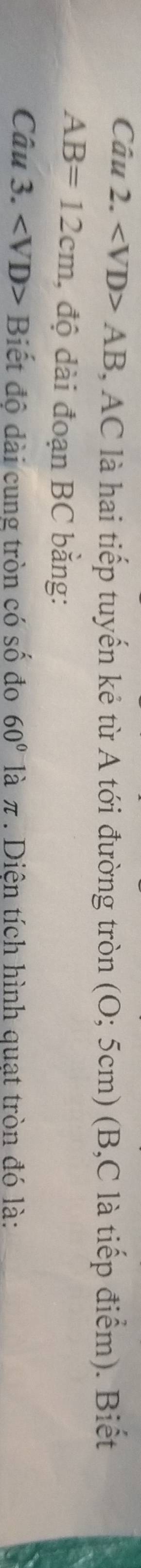 AB AC là hai tiếp tuyến kẻ từ A tới đường tròn (O;5c cm) (B, C là tiếp điểm). Biết
AB=12cm , độ dài đoạn BC bằng: 
Câu 3. Biết độ dài cung tròn có số đo 60° là π. Diện tích hình quạt tròn đó là: