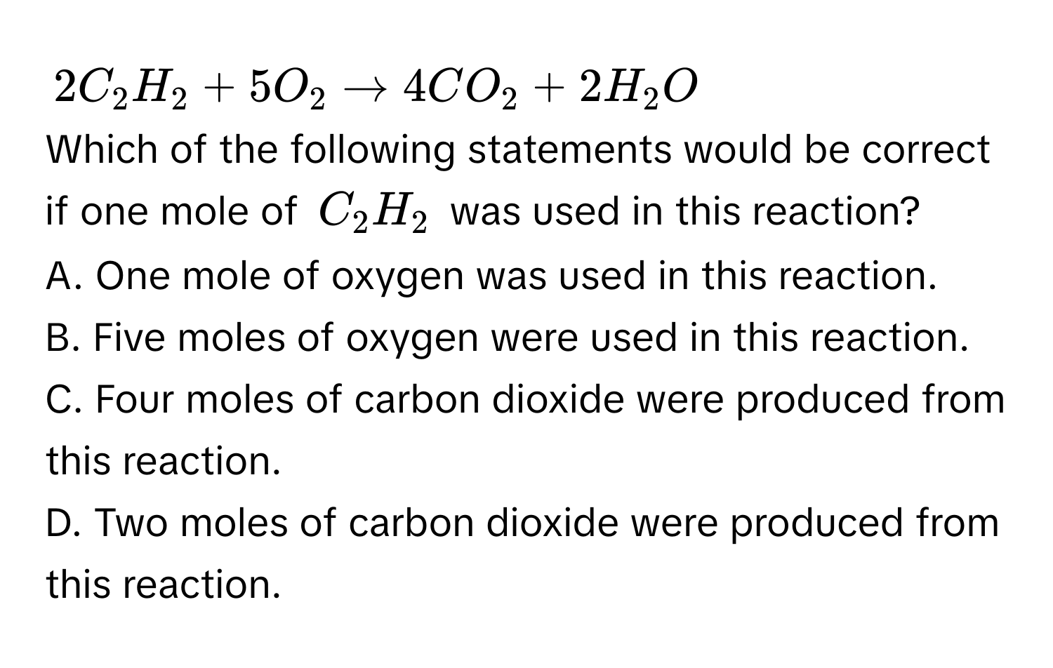 2C_2H_2+5O_2to 4CO_2+2H_2O
Which of the following statements would be correct if one mole of C_2H_2 was used in this reaction? 
A. One mole of oxygen was used in this reaction. 
B. Five moles of oxygen were used in this reaction. 
C. Four moles of carbon dioxide were produced from this reaction. 
D. Two moles of carbon dioxide were produced from this reaction.