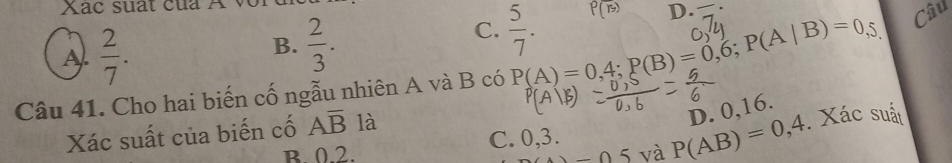 Xác suất của A
A.  2/7 .
B.  2/3 .
C.  5/7 . P(overline B) D.
Câu 41. Cho hai biến cố ngẫu nhiên A và B có P(A)=0,4; P(B)=0,6; P(A|B)=0,5, Câu
Xác suất của biến cố Aoverline B là
D. 0, 16.
B 0.2. C. 0, 3. . Xác suất
_ 05 và P(AB)=0,4