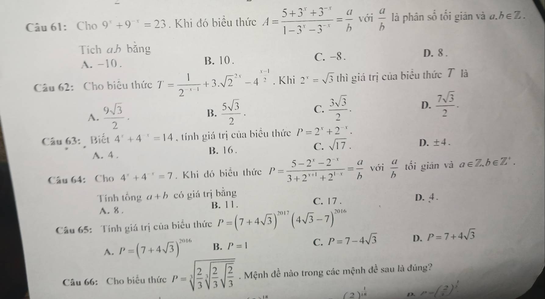 Cho 9^x+9^(-x)=23. Khi đó biểu thức A= (5+3^x+3^(-x))/1-3^x-3^(-x) = a/b  với  a/b  là phân số tối giản và đ. h∈ Z.
Tích ah bằng
A. −10 . B. 10.
C. -8.
D. 8 .
Câu 62:  Cho biểu thức T= 1/2^(-x-1) +3.sqrt 2^((2x)-4^frac x-1)2. Khi 2^x=sqrt(3) thì giá trị của biểu thức T là
A.  9sqrt(3)/2 ·
B.  5sqrt(3)/2 .
C.  3sqrt(3)/2 .
D.  7sqrt(3)/2 .
Câu 63: Biết 4^x+4^(-x)=14 , tính giá trị của biểu thức P=2^x+2^(-x).
A. 4.
B. 16 .
C. sqrt(17).
D. ± 4.
Câu 64: Cho 4^x+4^(-x)=7. Khi đó biểu thức P= (5-2^x-2^(-x))/3+2^(x+1)+2^(1-x) = a/b  với  a/b  tối gián và a∈ Z,b∈ Z^+.
Tính tổng a+b có giá trị bằng
B. 11. C. 17 . D. 4 .
A. 8 .
Câu 65: Tính giá trị của biểu thức P=(7+4sqrt(3))^2017(4sqrt(3)-7)^2016
C.
D.
A. P=(7+4sqrt(3))^2016 B. P=1 P=7-4sqrt(3) P=7+4sqrt(3)
Câu 66: Cho biểu thức P=sqrt[3](frac 2)3sqrt[3](frac 2)3sqrt(frac 2)3. Mệnh đề nào trong các mệnh đề sau là đúng?
(2)^ 1/18 
D. P=( 2/3 )^ 1/2 .