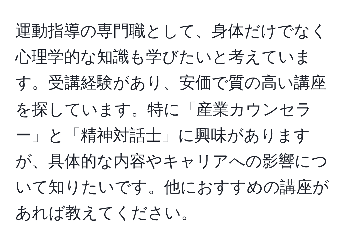 運動指導の専門職として、身体だけでなく心理学的な知識も学びたいと考えています。受講経験があり、安価で質の高い講座を探しています。特に「産業カウンセラー」と「精神対話士」に興味がありますが、具体的な内容やキャリアへの影響について知りたいです。他におすすめの講座があれば教えてください。