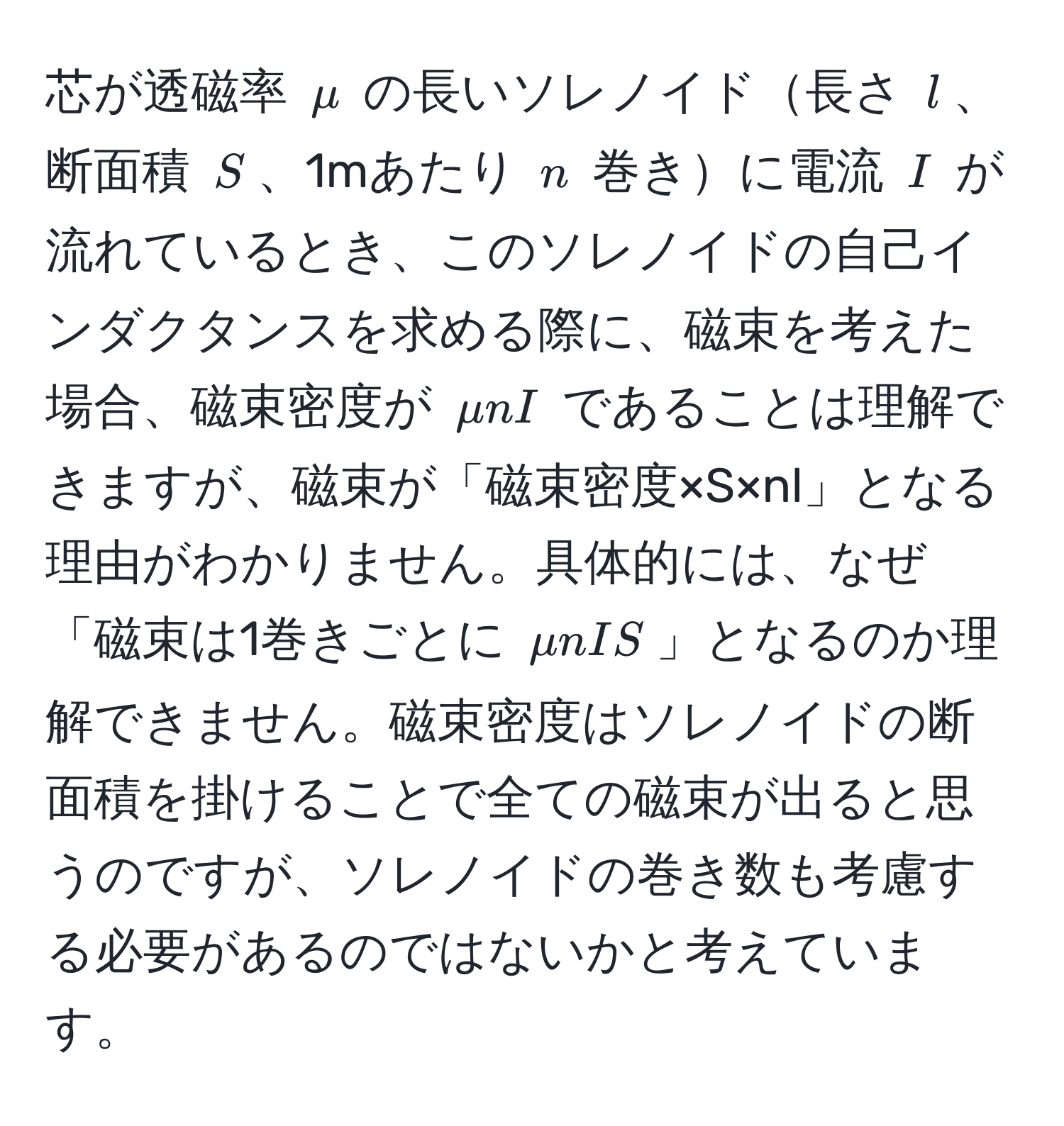 芯が透磁率 $mu$ の長いソレノイド長さ $l$、断面積 $S$、1mあたり $n$ 巻きに電流 $I$ が流れているとき、このソレノイドの自己インダクタンスを求める際に、磁束を考えた場合、磁束密度が $mu n I$ であることは理解できますが、磁束が「磁束密度×S×nl」となる理由がわかりません。具体的には、なぜ「磁束は1巻きごとに $mu nIS$」となるのか理解できません。磁束密度はソレノイドの断面積を掛けることで全ての磁束が出ると思うのですが、ソレノイドの巻き数も考慮する必要があるのではないかと考えています。