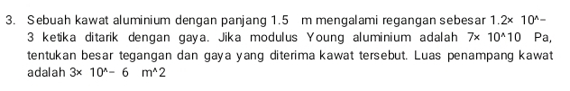 Sebuah kawat aluminium dengan panjang 1.5 m mengalami regangan sebesar 1.2* 10^(wedge)-
3 ketika ditarik dengan gaya. Jika modulus Young aluminium adalah 7* 10^(wedge)10 Pa, 
tentukan besar tegangan dan gaya yang diterima kawat tersebut. Luas penampang kawat 
adalah 3* 10^(wedge)-6m^(wedge)2