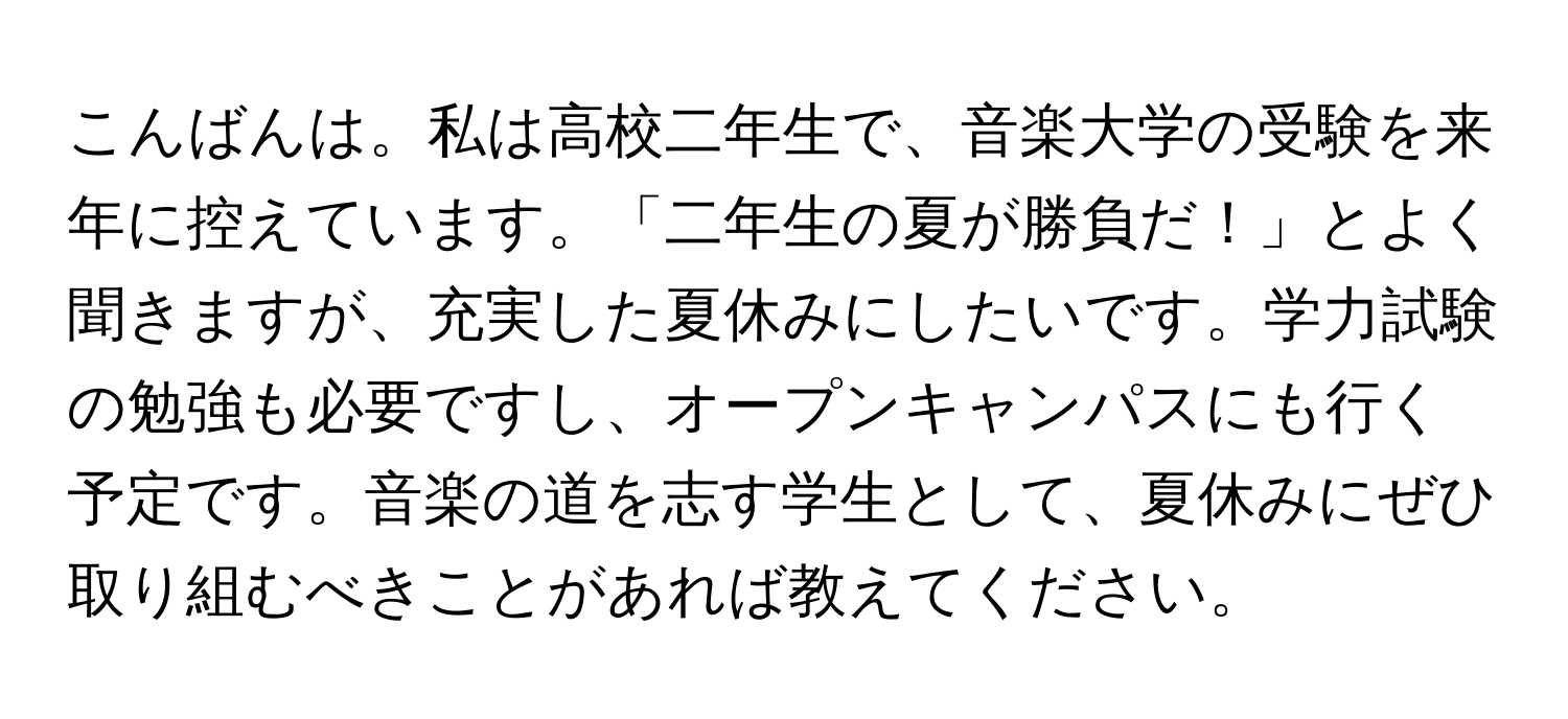 こんばんは。私は高校二年生で、音楽大学の受験を来年に控えています。「二年生の夏が勝負だ！」とよく聞きますが、充実した夏休みにしたいです。学力試験の勉強も必要ですし、オープンキャンパスにも行く予定です。音楽の道を志す学生として、夏休みにぜひ取り組むべきことがあれば教えてください。