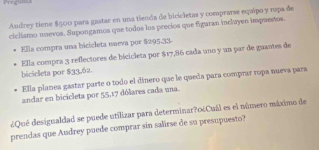 Pregunts 
Audrey tiene $500 para gastar en una tienda de bicicletas y comprarse equipo y ropa de 
ciclismo nuevos. Supongamos que todos los precios que figuran incluyen impuestos. 
Ella compra una bicicleta nueva por $295,33. 
Ella compra 3 reflectores de bicicleta por $17,86 cada uno y un par de guantes de 
bicicleta por $33,62. 
Ella planea gastar parte o todo el dinero que le queda para comprar ropa nueva para 
andar en bicicleta por 55, 17 dólares cada una. 
¿Qué desigualdad se puede utilizar para determinar?o¿Cuál es el número máximo de 
prendas que Audrey puede comprar sin salirse de su presupuesto?