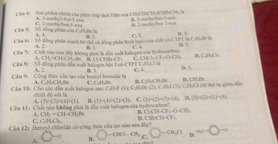 Sản phẩm chính của phán ứng tách HBr của CH₃CH(CH₃)CHBrCH₃ là
A. 3-methyl-but-1-ene.
B. 3-methylbut-2-ene.
C. 2-methylbut-1-ene.
D. 2-methylbut-2-ene.
Câu 5: Số đồng phân của C₄HạBr là
A. 4. B. 2. C. 3.
D. 5.
Câu 6: Số đồng phân mạch hở (kể cả đồng phân hình học) của chất có CTPT là C₃H₃Br là
A. 2. B. 3. C. 4. D. 5.
Câu 7: Chất nào sau dây không phái là dẫn xuất halogen của hydrocarbon:
A. CH_2=CH-CH_2-Br. B. Cl-CHB r-CF_3 C. CHCl -CF_2-O-CH_3 D. C₂H,Cl.
Câu 8: Số đồng phân dẫn xuất halogen bậc I có CTPT C.H.Cl là
A. 2. B. 3. C. 4. D. 5.
Câu 9: Công thức cầu tạo của benzyl bromide là
A. C_6H_5CH_2Br. C. C_6H_5Br. B. C_2H_5CH_2Br. D, CH₃Br.
Câu 10: Cho các dẫn xuất halogen sau: C_2H_5F(1); C_2H_5B_1 (2):C_2H_5I (3);C_2H_3C1(4) hứ tự giám dẫn
nhiệt độ sôi là
A. (3)>(2)>(4)>(1). B. (1)>(4)>(2)>(3). C. (1)>(2)>(3)>(4). D. (3)>(2)>(1)>(4).
Câu 11: Chất nào không phải là dẫn xuất halogen của hydrocarbon?
A. CH_2=CH-CH_2Br. B. Cl_2CH-CF_2-O-CH_3.
C. C_6H_6Cl_6. D. ( ClBrCH-CF_3.
Câu 12: Benzyl chloride có công thức cầu tạo nào sau đây?
A. bigcirc -a
B. bigcirc -CHCl-CH_3 .C. bigcirc -CH_2Cl D. H_C-□ -a