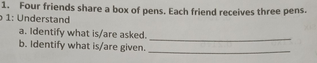 Four friends share a box of pens. Each friend receives three pens. 
1: Understand 
_ 
a. Identify what is/are asked. 
b. Identify what is/are given._