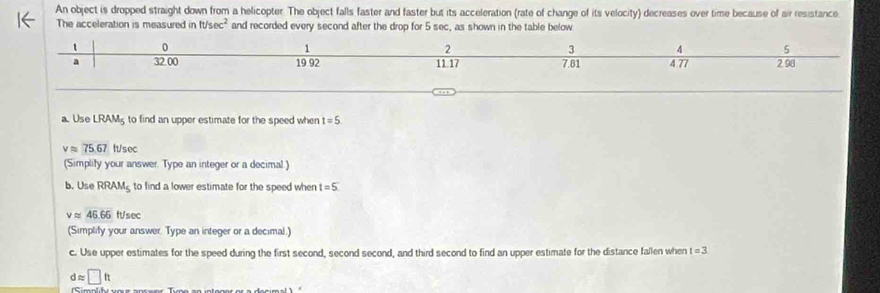 An object is dropped straight down from a helicopter. The object falls faster and faster but its acceleration (rate of change of its velocity) decreases over time because of air resistance 
The acceleration is measured in ft/sec^2 and recorded every second after the drop for 5 sec, as shown in the table below 
a. Use LRAM_5 to find an upper estimate for the speed when t=5
vapprox 75.67 It/sec
(Simplity your answer. Type an integer or a decimal.) 
b. Use RRAM_5 to find a lower estimate for the speed when t=5
vapprox 45.66 ft/sec
(Simplify your answer. Type an integer or a decimal.) 
c. Use upper estimates for the speed during the first second, second second, and third second to find an upper estimate for the distance fallen when t=3
dapprox □ ft