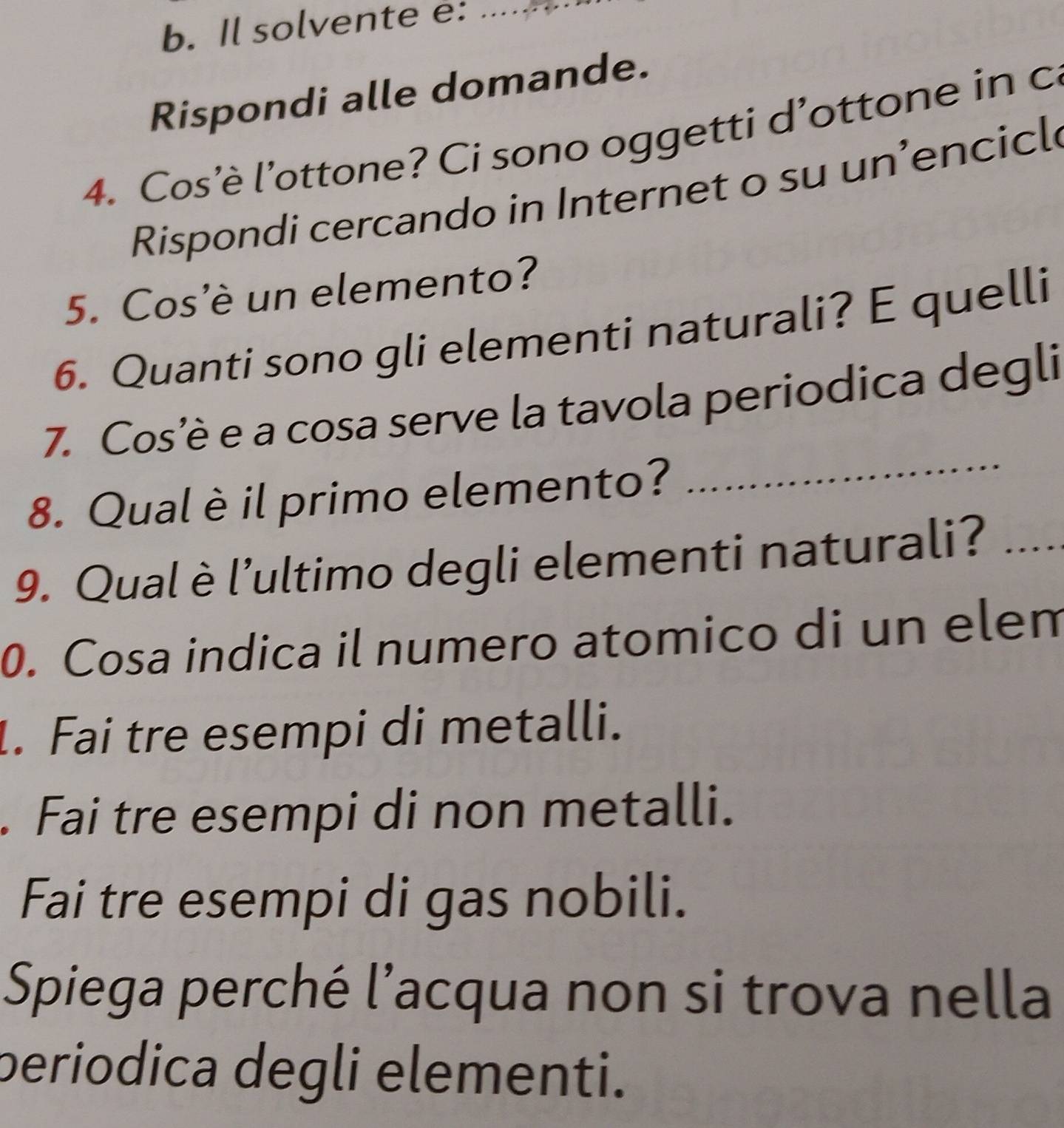 Il solvente e:_ 
Rispondi alle domande. 
4. Cos'è l'ottone? Ci sono oggetti d'ottone in c 
Rispondi cercando in Internet o su un’encicl 
5. Cos'è un elemento? 
6. Quanti sono gli elementi naturali? E quelli 
7. Cos’è e a cosa serve la tavola periodica degli 
8. Qual è il primo elemento? 
_ 
9. Qualè l’ultimo degli elementi naturali?_ 
0. Cosa indica il numero atomico di un elem 
1. Fai tre esempi di metalli. 
. Fai tre esempi di non metalli. 
Fai tre esempi di gas nobili. 
Spiega perché l’acqua non si trova nella 
periodica degli elementi.