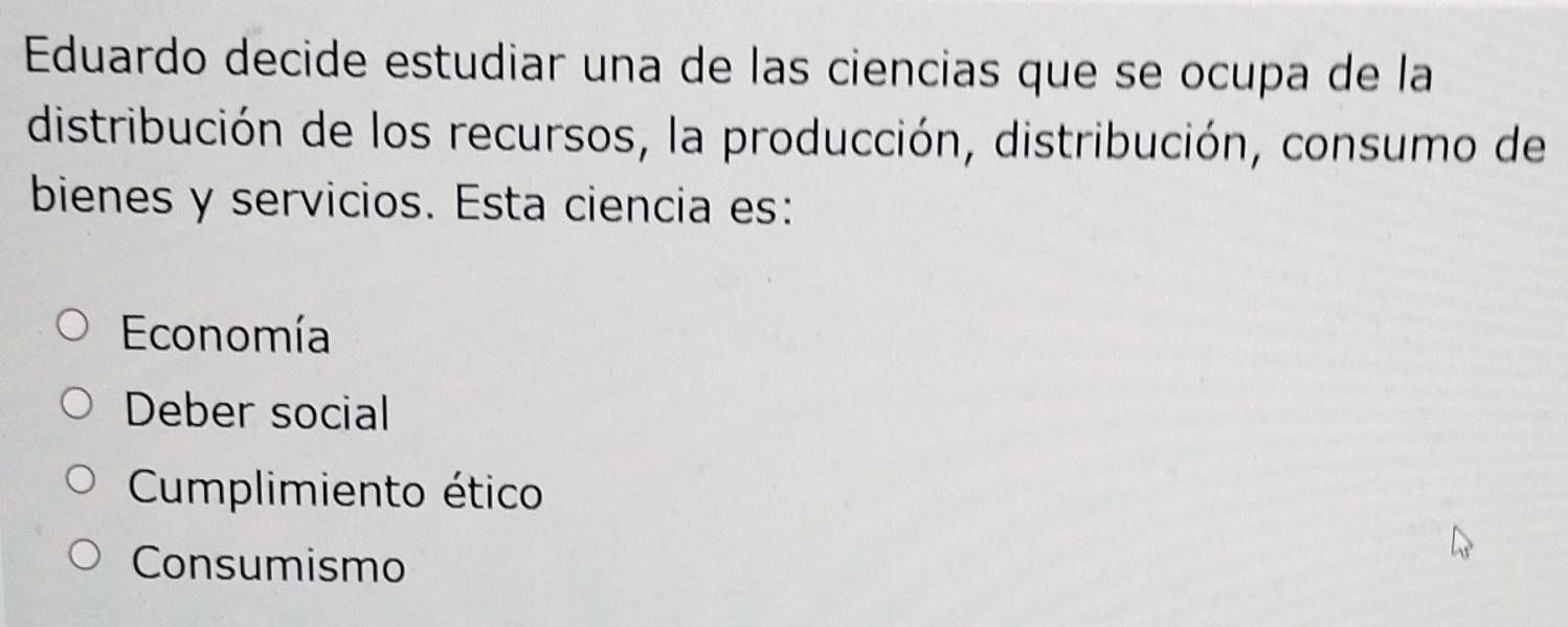 Eduardo decide estudiar una de las ciencias que se ocupa de la
distribución de los recursos, la producción, distribución, consumo de
bienes y servicios. Esta ciencia es:
Economía
Deber social
Cumplimiento ético
Consumismo