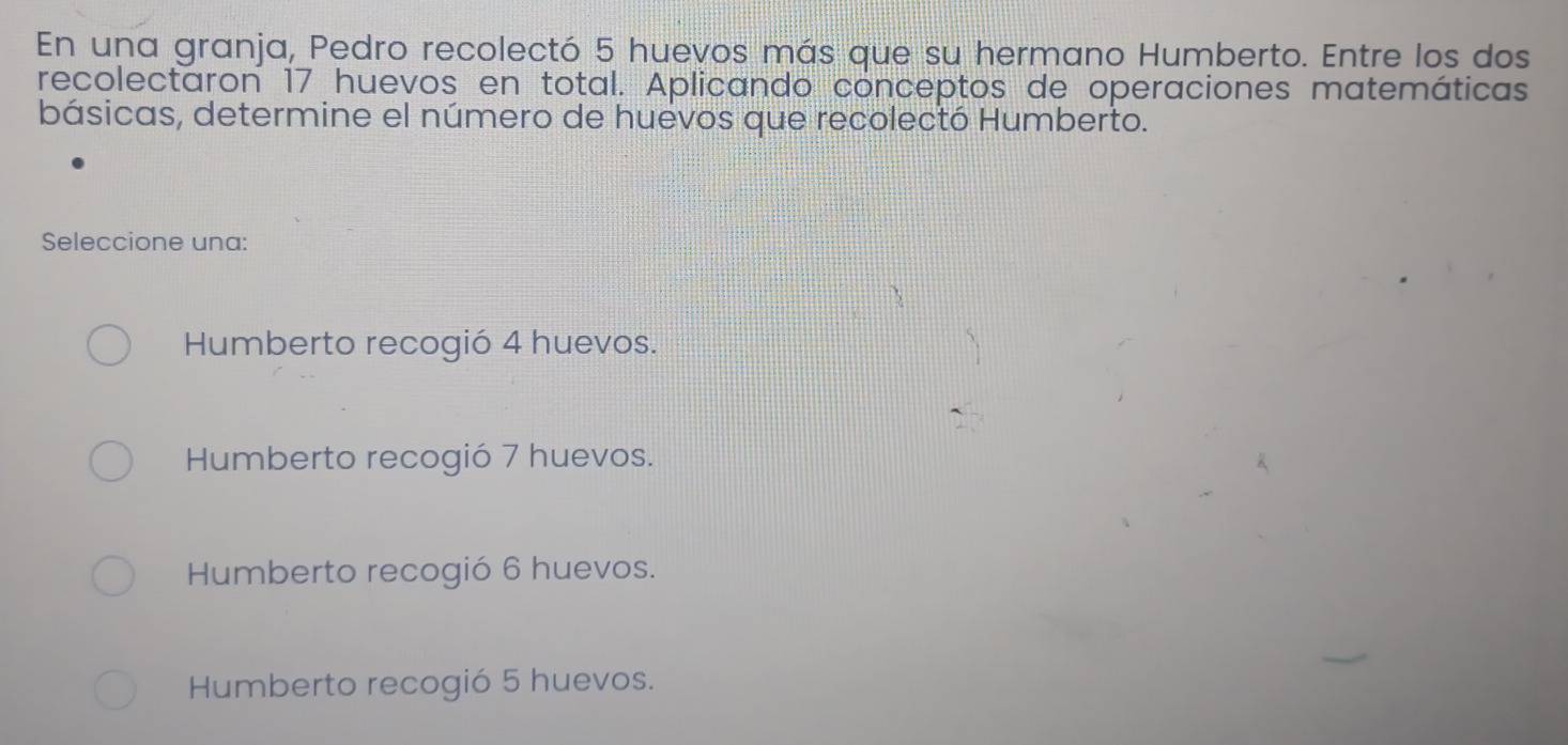 En una granja, Pedro recolectó 5 huevos más que su hermano Humberto. Entre los dos
recolectaron 17 huevos en total. Aplicando conceptos de operaciones matemáticas
básicas, determine el número de huevos que recolectó Humberto.
Seleccione una:
Humberto recogió 4 huevos.
Humberto recogió 7 huevos.
Humberto recogió 6 huevos.
Humberto recogió 5 huevos.