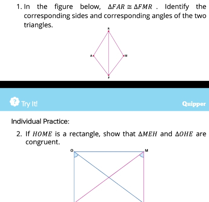 In the figure below, △ FAR≌ △ FMR. Identify the 
corresponding sides and corresponding angles of the two 
triangles. 
Try It! Quipper 
Individual Practice: 
2. If HOME is a rectangle, show that △ MEH and △ OHE are 
congruent.