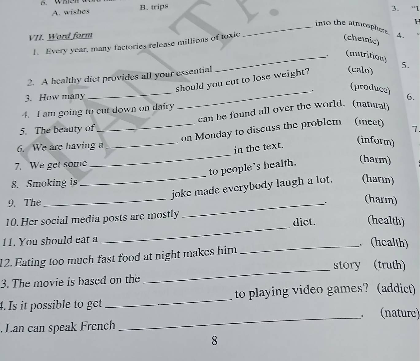 Which
A. wishes B. trips 3. “I
F
_into the atmosphere. 4.
VII. Word form
1. Every year, many factories release millions of toxic
(chemic)
_. (nutrition) 5.
2. A healthy diet provides all your essential
should you cut to lose weight?
(calo)
_
_.
(produce)
3. How many 6.
4. I am going to cut down on dairy
can be found all over the world. (natural)
5. The beauty of 7
_
6. We are having a_ _on Monday to discuss the problem (meet)
in the text.
(inform)
7. We get some
to people’s health.
(harm)
8. Smoking is
_
_joke made everybody laugh a lot. (harm)
9. The _.
(harm)
_
10. Her social media posts are mostly
diet. (health)
11. You should eat a
_. (health)
_
12.Eating too much fast food at night makes him
story (truth)
3. The movie is based on the
to playing video games? (addict)
4. Is it possible to get
_
. (nature)
. Lan can speak French
_
8