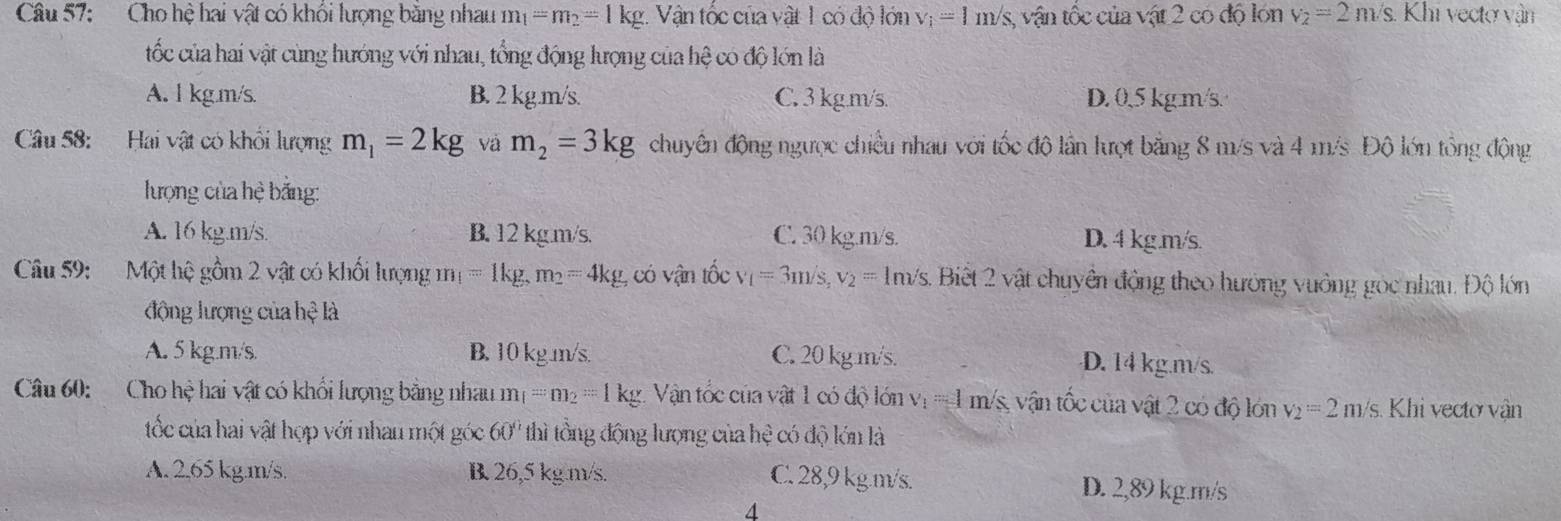 Cho hệ hai vật có khối lượng băng nhau m_1=m_2=1kg g. Vận tốc của vật 1 có độ lớn v_i=1m/s, vận tốc của vật 2 có độ lón v_2=2m/s..  Khi vectơ vận
tốc của hai vật cùng hướng với nhau, tổng động lượng của hệ có độ lớn là
A. l kg.m/s. B. 2 kg.m/s. C. 3 kg.m/s. D. 0,5 kg m/s.
Câu 58: Hai vật có khổi lượng m_1=2kg và m_2=3kg chuyên động ngược chiều nhau với tốc độ lần lượt băng 8 m/s và 4 m/s Độ lớn tổng động
lượng của hệ bảng:
A. 16 kg.m/s B. 12 kg.m/s. C. 30 kg.m/s. D. 4 kg.m/s
Câu 59:  Một hệ gồm 2 vật có khối lượng m_1=1kg,m_2=4kg , có vận tốc v_1=3m/s,v_2= 1m/s. Biết 2 vật chuyên động theo hướng vưởng góc nhau. Độ lớn
động lượng của hệ là
A. 5 kg.m/s. B. 10 kgm/s. C. 20 kg.m/s. D. 14 kg.m/s.
Câu 60: Cho hệ hai vật có khổi lượng bằng nhau m_1=m_2=1kg 1. Vận tốc của vật 1 có độ lớn v_1=1m/s vận tốc của vật 2 có độ lớn v_2=2m/ s. Khi vectơ vận
tốc của hai vật hợp với nhau một góc 60° thì tồng động lượng của he có độ lớn là
A. 2,65 kg.m/s. B 26,5 kg.m/s. C. 28,9 kg.m/s. D. 2,89 kg.m/s
4