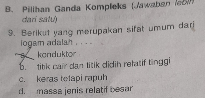 B. Pilihan Ganda Kompleks (Jawaban lebin
dari satu)
9. Berikut yang merupakan sifat umum dari
logam adalah . . . .
8 konduktor
b. titik cair dan titik didih relatif tinggi
c. keras tetapi rapuh
d. massa jenis relatif besar