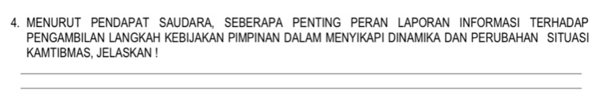 MENURUT PENDAPAT SAUDARA, SEBERAPA PENTING PERAN LAPORAN INFORMASI TERHADAP 
PENGAMBILAN LANGKAH KEBIJAKAN PIMPINAN DALAM MENYIKAPI DINAMIKA DAN PERUBAHAN SITUASI 
KAMTIBMAS, JELASKAN ! 
_ 
_