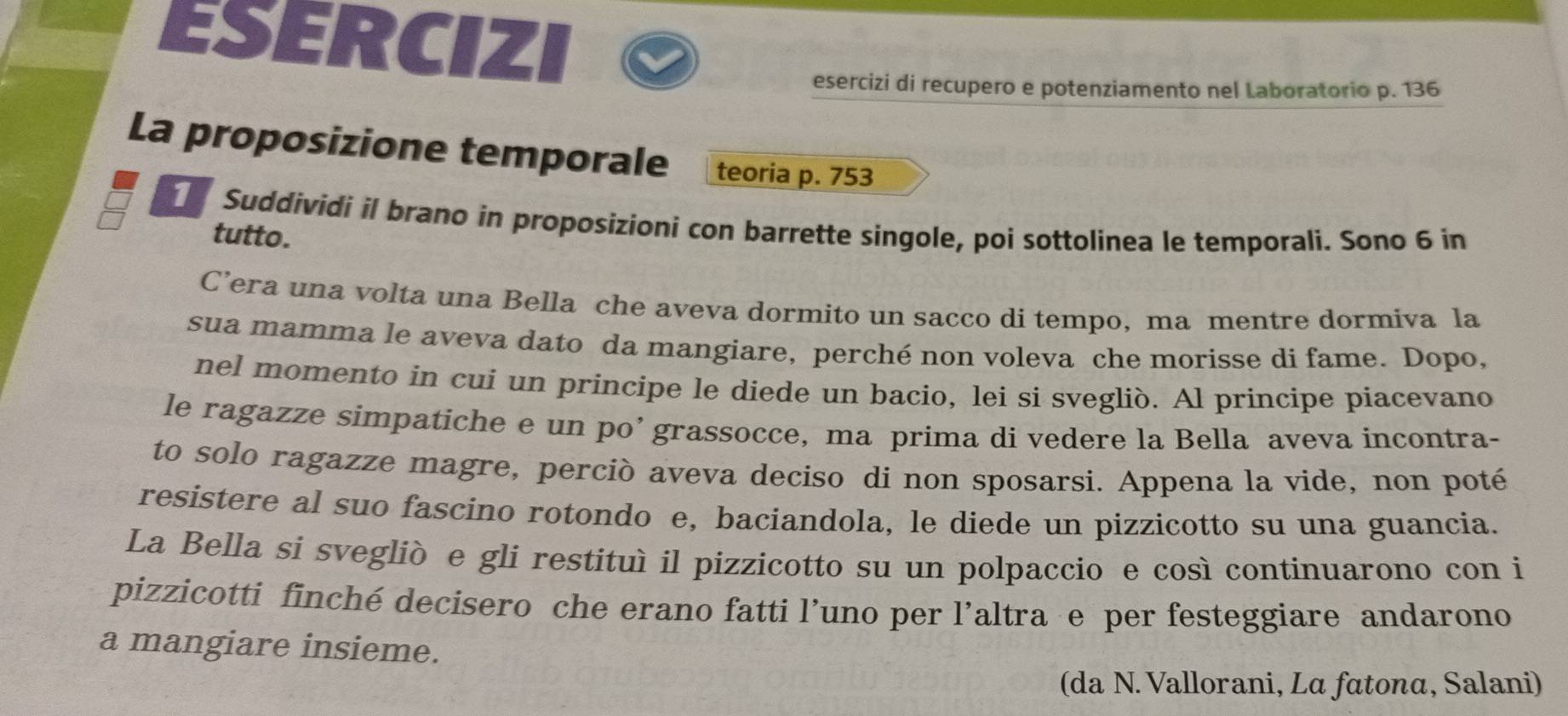 ESERCIZI 
esercizi di recupero e potenziamento nel Laboratorio p. 136
La proposizione temporale teoria p. 753
Suddividi il brano in proposizioni con barrette singole, poi sottolinea le temporali. Sono 6 in
tutto. 
C’era una volta una Bella che aveva dormito un sacco di tempo, ma mentre dormiva la 
sua mamma le aveva dato da mangiare, perché non voleva che morisse di fame. Dopo, 
nel momento in cui un principe le diede un bacio, lei si svegliò. Al principe piacevano 
le ragazze simpatiche e un po’ grassocce, ma prima di vedere la Bella aveva incontra- 
to solo ragazze magre, perciò aveva deciso di non sposarsi. Appena la vide, non poté 
resistere al suo fascíno rotondo e, baciandola, le diede un pizzicotto su una guancia. 
La Bella si svegliò e gli restituì il pizzicotto su un polpaccio e così continuarono con i 
pizzicotti finché decisero che erano fatti l’uno per l'altra e per festeggiare andarono 
a mangiare insieme. 
(da N. Vallorani, Lα fαtonα, Salani)