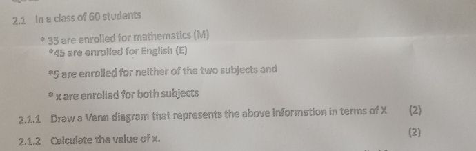 2.1 In a class of 60 students
35 are enrolled for mathematics (M) 
* 45 are enrolled for English (E) 
* 5 are enrolled for nelther of the two subjects and 
* x are enrolled for both subjects 
2.1.1 Draw a Venn diagram that represents the above information in terms of X (2) 
(2) 
2.1.2 Calculate the value of x.