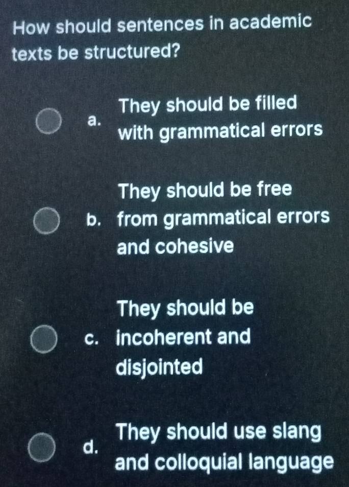 How should sentences in academic
texts be structured?
They should be filled
a.
with grammatical errors
They should be free
b. from grammatical errors
and cohesive
They should be
c. incoherent and
disjointed
They should use slang
d.
and colloquial language