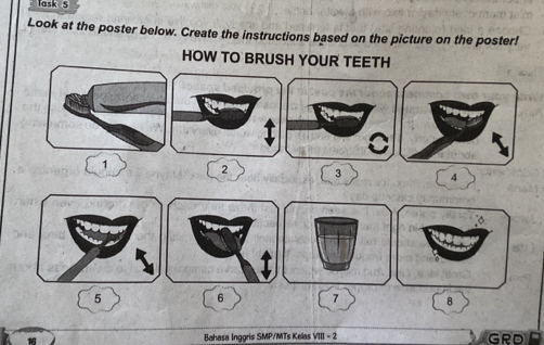 Task 5 
Look at the poster below. Create the instructions based on the picture on the poster! 
HOW TO BRUSH YOUR TEETH 
I
1 2 3 4
5
6 7 8
Bahasa Inggris SMP/MTs Kelas VIII - 2 GRD