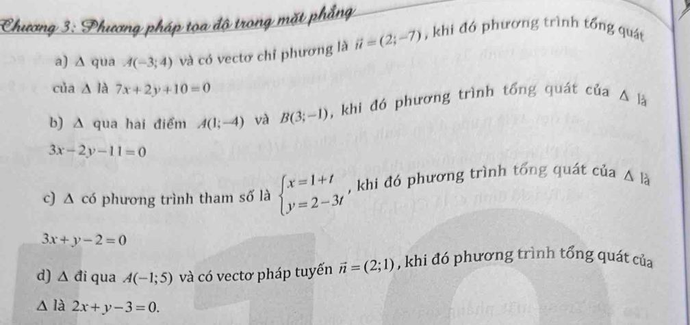 Chương 3: Phương pháp tọa độ trong mặt phẳng , khi đó phương trình tổng quát 
a) ∆ qua A(-3;4) và có vectơ chỉ phương là vector u=(2;-7)
của △ l à 7x+2y+10=0
b) Δ qua hai điểm A(1;-4) và B(3;-1) , khi đó phương trình tổng quát của △ là
3x-2y-11=0
c) △ cd ở phương trình tham số là beginarrayl x=1+t y=2-3tendarray. , khi đó phương trình tổng quát của △ b
3x+y-2=0
d) △ di qua A(-1;5) và có vectơ pháp tuyến vector n=(2;1) , khi đó phương trình tổng quát của 
∠ là 2x+y-3=0.