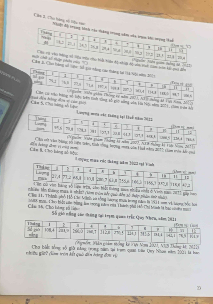 Cêu 2. Cho bàng số liệu sau: Nhiệt 
a
0
JOVN PL
)
d o s Hà Nội năm 2021, (làm tròn kết
.
S. Cho bảng số liệu:
23)
mưa của Huê năm 2022 (làm tròn kết quả
của mm).
Câu 8. Cho bảng số liệu:
Lượng mư
h năm 2022 gắp bao
ít nhất? (làm tròn kết quả đến số thập phân thử nhất).
Câu 11. Thành phố Hồ Chí Minh có tổng lượng mưa trong năm là 1931 mm và lượng bốc hơi
1688 mm. Cho biết cân bằng ẩm trong năm của Thành phố Hồ Chí Minh là bao nhiêu mm?
Câu 16. Cho bảng số liệu:
Số giờ nắng các tháng tại trạm quan trắc Quy N
m 2021, NXB Thống kê, 2022)
Cho biết tổng số giờ năng trong năm tại trạm quan trắc Quy Nhơn năm 2021 là bao
nhiêu giờ? (làm tròn kết quả đến hàng đơn vị)
23