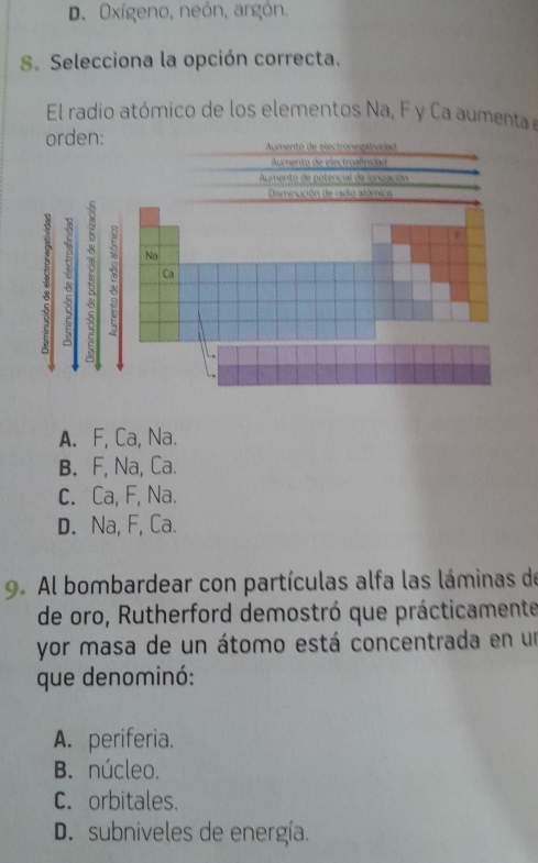 D. Oxígeno, neón, argón.
8. Selecciona la opción correcta.
El radio atómico de los elementos Na, F y Ca aumenta e
orden: Aumento de electronegatividad
Aumento de electreafinitian
Aumento de potencial de ionización
Disminución de radio atómico
R
8 Na
Ca
A. F, Ca, Na.
B. F, Na, Ca.
C. Ca, F, Na.
D. Na, F, Ca.
9. Al bombardear con partículas alfa las láminas de
de oro, Rutherford demostró que prácticamente
yor masa de un átomo está concentrada en un
que denominó:
A. periferia.
B. núcleo.
C. orbitales.
D. subniveles de energía.