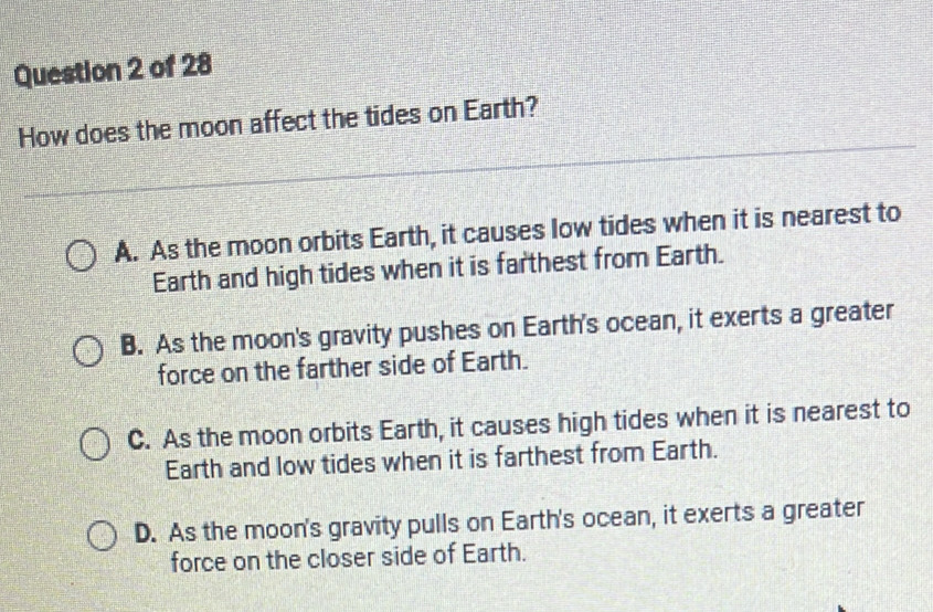 How does the moon affect the tides on Earth?
A. As the moon orbits Earth, it causes low tides when it is nearest to
Earth and high tides when it is farthest from Earth.
B. As the moon's gravity pushes on Earth's ocean, it exerts a greater
force on the farther side of Earth.
C. As the moon orbits Earth, it causes high tides when it is nearest to
Earth and low tides when it is farthest from Earth.
D. As the moon's gravity pulls on Earth's ocean, it exerts a greater
force on the closer side of Earth.