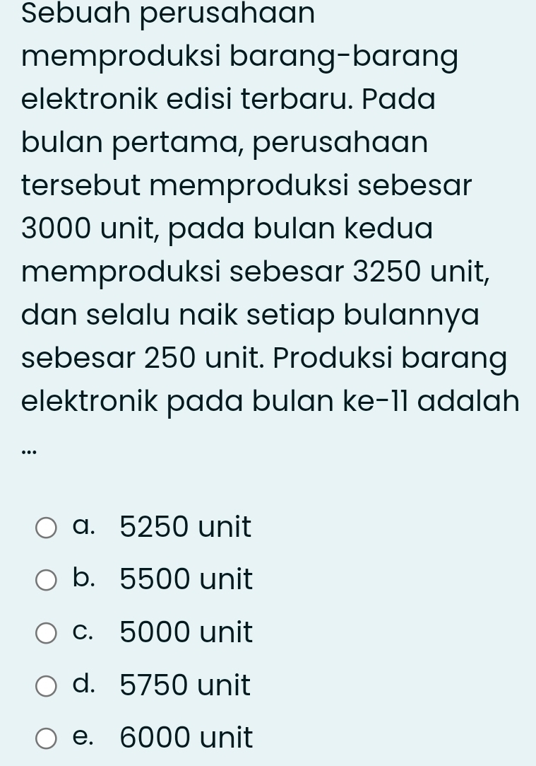 Sebuah perusahaan
memproduksi barang-barang
elektronik edisi terbaru. Pada
bulan pertama, perusahaan
tersebut memproduksi sebesar
3000 unit, pada bulan kedua
memproduksi sebesar 3250 unit,
dan selalu naik setiap bulannya
sebesar 250 unit. Produksi barang
elektronik pada bulan ke- 11 adalah
…
a. 5250 unit
b. 5500 unit
c. 5000 unit
d. 5750 unit
e. 6000 unit