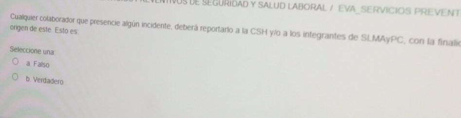 IIVUS DE SEGURIDAD Y SALUD LABORAL / EVA_SERVICIOS PREVENT
origen de este. Esto es: Cualquier colaborador que presencie algún incidente, deberá reportarlo a la CSH y/o a los integrantes de SLMAyPC, con la finalio
Seleccione una
a Falso
b. Verdadero