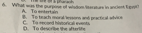 Te life of a pharaoh
6. What was the purpose of wisdom literature in ancient Egypt?
A. To entertain
B. To teach moral lessons and practical advice
C. To record historical events
D. To describe the afterlife