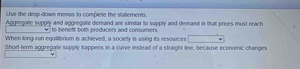 Use the drop-down menus to complete the statements. 
Aggregate supply and aggregate demand are similar to supply and demand in that prices must reach 
to benefit both producers and consumers. 
When long-run equilibrium is achieved, a society is using its resources 
Short-term aggregate supply happens in a curve instead of a straight line, because economic changes