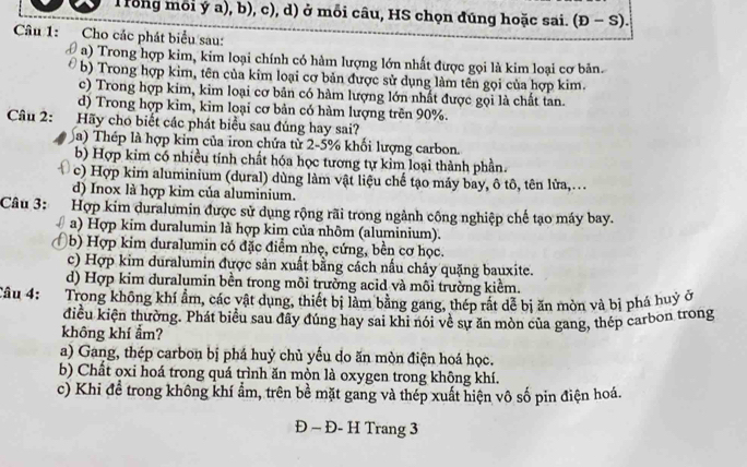 Trong mỗi ý a), b), c), d) ở mỗi câu, HS chọn đúng hoặc sai. (D-S).
Câu 1:   Cho các phát biểu sau:
a) Trong hợp kim, kim loại chính có hàm lượng lớn nhất được gọi là kim loại cơ bản.
b) Trong hợp kim, tên của kim loại cơ bản được sử dụng làm tên gọi của hợp kim.
c) Trong hợp kim, kim loại cơ bản có hàm lượng lớn nhất được gọi là chất tan.
d) Trong hợp kìm, kim loại cơ bản có hàm lượng trên 90%.
Câu 2: Hãy cho biết các phát biểu sau đúng hay sai?
a) Thép là hợp kim của iron chứa từ 2-5% khối lượng carbon.
b) Hợp kim có nhiều tính chất hóa học tương tự kim loại thành phần.
c) Hợp kim aluminium (dural) dùng làm vật liệu chế tạo máy bay, ô tô, tên lửa,...
d) Inox là hợp kim của aluminium.
Câu 3: Hợp kim duralumin được sử dụng rộng rãi trong ngành công nghiệp chế tạo máy bay.
a) Hợp kim duralumin là hợp kim của nhôm (aluminium).
7 (b) Hợp kim duralumin có đặc điểm nhẹ, cứng, bền cơ học.
c) Hợp kim duralumin được sản xuất bằng cách nấu chảy quặng bauxite.
d) Hợp kim duralumin bền trong môi trường acid và môi trường kiểm.
Câu 4: Trong không khí ẩm, các vật dụng, thiết bị làm bằng gang, thép rất dễ bị ăn mòn và bị phá huỷ ở
điều kiện thường. Phát biểu sau đãy đúng hay sai khi nói về sự ăn mòn của gang, thép carbon trong
không khí ẩm?
a) Gang, thép carbon bị phá huỷ chủ yếu do ăn mòn điện hoá học.
b) Chất oxi hoá trong quá trình ăn mộn là oxygen trong không khí.
c) Khi đề trong không khí ẩm, trên bề mặt gang và thép xuất hiện vô số pin điện hoá.
Đ - Đ- H Trang 3