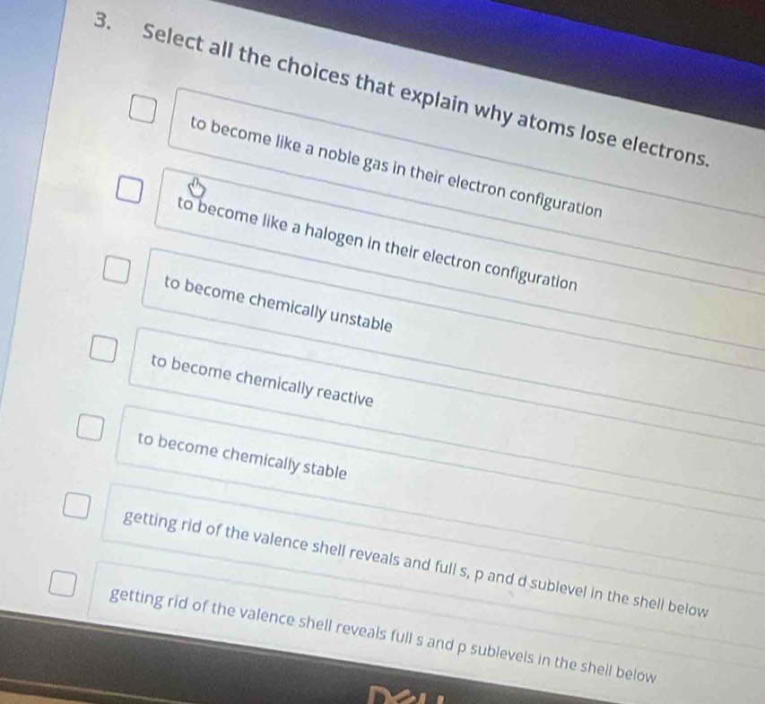 Select all the choices that explain why atoms lose electrons
to become like a noble gas in their electron configuration
to become like a halogen in their electron configuration
to become chemically unstable
to become chemically reactive
to become chemically stable
getting rid of the valence shell reveals and full s, p and d sublevel in the shell below
getting rid of the valence shell reveals full s and p sublevels in the shell below