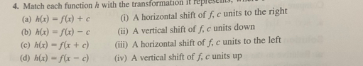 Match each function h with the transformation it represen 
(a) h(x)=f(x)+c (i) A horizontal shift of f, c units to the right 
(b) h(x)=f(x)-c (ii) A vertical shift of f, c units down 
(c) h(x)=f(x+c) (iii) A horizontal shift of f, c units to the left 
(d) h(x)=f(x-c) (iv) A vertical shift of f, c units up