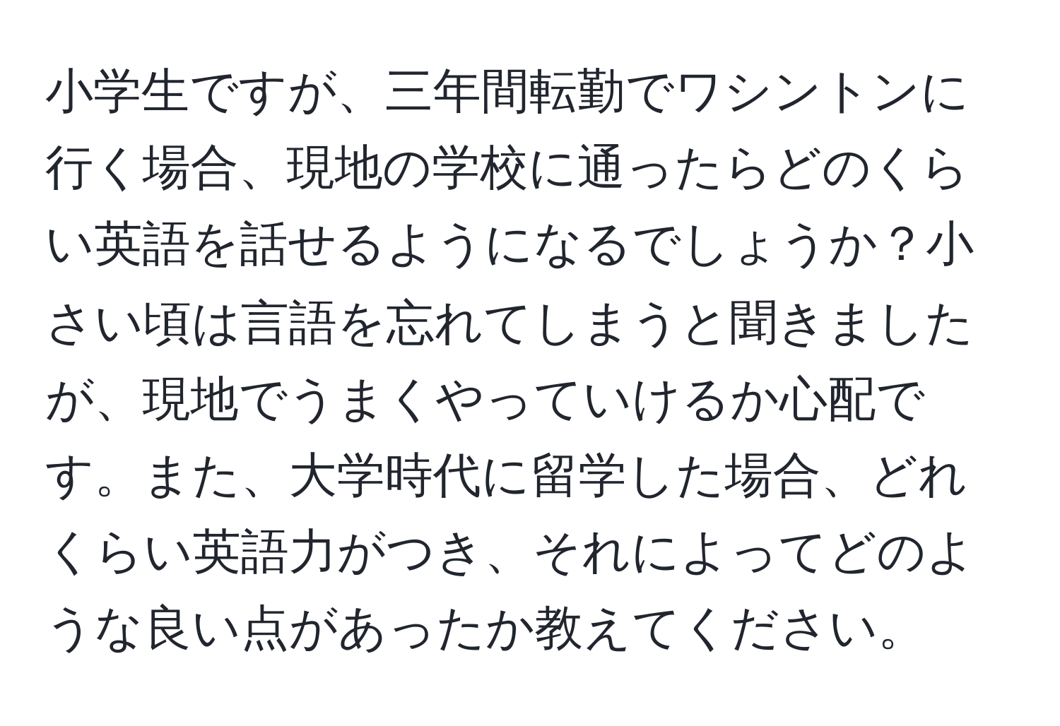 小学生ですが、三年間転勤でワシントンに行く場合、現地の学校に通ったらどのくらい英語を話せるようになるでしょうか？小さい頃は言語を忘れてしまうと聞きましたが、現地でうまくやっていけるか心配です。また、大学時代に留学した場合、どれくらい英語力がつき、それによってどのような良い点があったか教えてください。