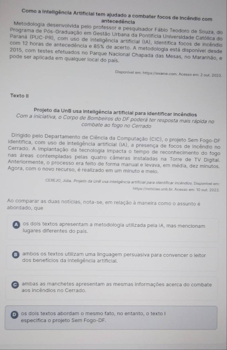 Como a Inteligência Artificial tem ajudado a combater focos de Incêndio com
antecedência
Metodologia desenvolvida pelo professor e pesquisador Fábio Teodoro de Souza, do
Programa de Pós-Graduação em Gestão Urbana da Pontifícia Universidade Católica do
Paraná (PUC-PR), com uso de inteligência artificial (IA), identífica focos de incêndio
com 12 horas de antecedência e 85% de acerto. A metodologia está disponível desde
2015, com testes efetuados no Parque Nacional Chapada das Mesas, no Maranhão, e
pode ser aplicada em qualquer local do país.
Disponível em: https://exame.com. Acesso em: 2 out. 2023.
Texto II
Projeto da UnB usa inteligência artificial para identificar incêndios
Com a iniciativa, o Corpo de Bombeiros do DF poderá ter resposta mais rápida no
combate ao fogo no Cerrado
Dirigido pelo Departamento de Ciência da Computação (CIC), o projeto Sem Fogo-DF
identifica, com uso de inteligência artificial (IA), a presença de focos de incêndio no
Cerrado. A implantação da tecnologia impacta o tempo de reconhecimento do fogo
nas áreas contempladas pelas quatro câmeras instaladas na Torre de TV Digital.
Anteriormente, o processo era feito de forma manual e levava, em média, dez minutos.
Agora, com o novo recurso, é realizado em um minuto e meio.
CEREJO, Júlia. Projeto da UnB usa inteligência artificial para identificar incêndios. Disponível em:
https://noticias.unb.br. Acesso em: 10 out. 2023.
Ao comparar as duas notícias, nota-se, em relação à maneira como o assunto é
abordado, que
os dois textos apresentam a metodologia utilizada pela IA, mas mencionam
lugares diferentes do país.
E ambos os textos utilizam uma linguagem persuasiva para convencer o leitor
dos benefícios da inteligência artificial.
ambas as manchetes apresentam as mesmas informações acerca do combate
aos incêndios no Cerrado.
os dois textos abordam o mesmo fato, no entanto, o texto I
especifica o projeto Sem Fogo-DF.